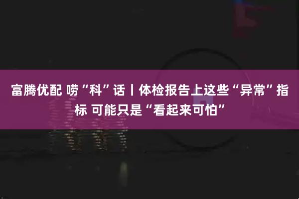 富腾优配 唠“科”话丨体检报告上这些“异常”指标 可能只是“看起来可怕”