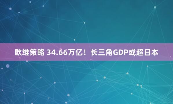 欧维策略 34.66万亿！长三角GDP或超日本