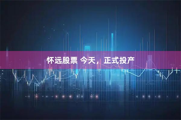 怀远股票 今天，正式投产