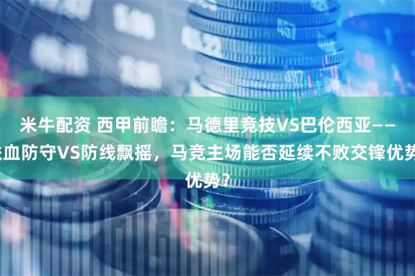 米牛配资 西甲前瞻：马德里竞技VS巴伦西亚——铁血防守VS防线飘摇，马竞主场能否延续不败交锋优势？